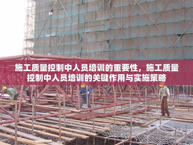 施工質(zhì)量控制中人員培訓(xùn)的重要性，施工質(zhì)量控制中人員培訓(xùn)的關(guān)鍵作用與實施策略