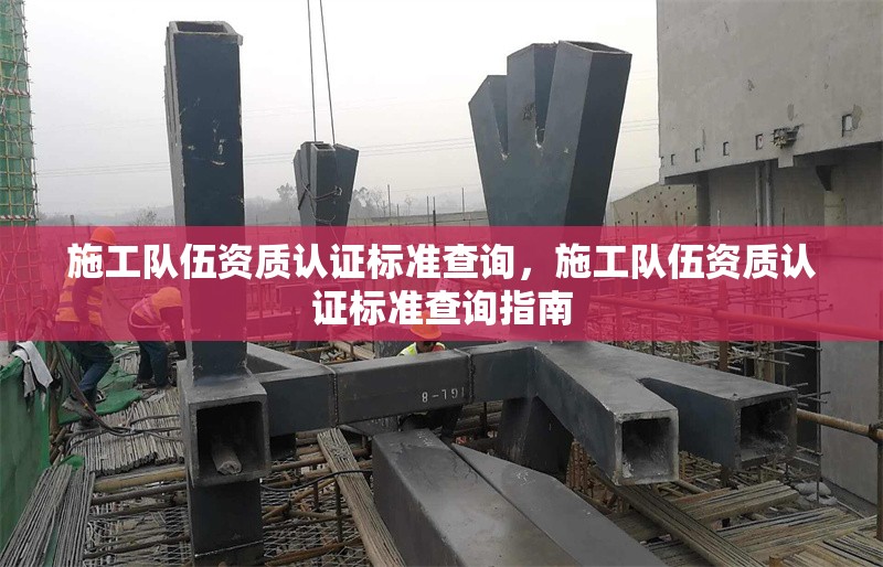 施工隊(duì)伍資質(zhì)認(rèn)證標(biāo)準(zhǔn)查詢，施工隊(duì)伍資質(zhì)認(rèn)證標(biāo)準(zhǔn)查詢指南