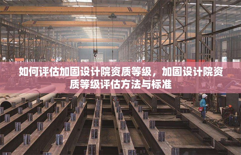 如何評估加固設(shè)計院資質(zhì)等級，加固設(shè)計院資質(zhì)等級評估方法與標(biāo)準(zhǔn)