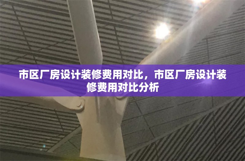 市區(qū)廠房設(shè)計(jì)裝修費(fèi)用對比，市區(qū)廠房設(shè)計(jì)裝修費(fèi)用對比分析