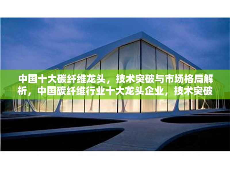 中國十大碳纖維龍頭，技術(shù)突破與市場格局解析，中國碳纖維行業(yè)十大龍頭企業(yè)，技術(shù)突破與市場競爭格局深度分析