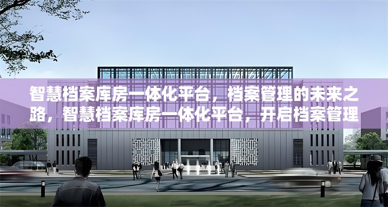 智慧檔案庫房一體化平臺，檔案管理的未來之路，智慧檔案庫房一體化平臺，開啟檔案管理新未來