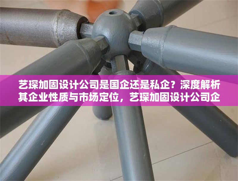 藝琛加固設(shè)計公司是國企還是私企？深度解析其企業(yè)性質(zhì)與市場定位，藝琛加固設(shè)計公司企業(yè)性質(zhì)與市場定位深度解析 行業(yè)新聞