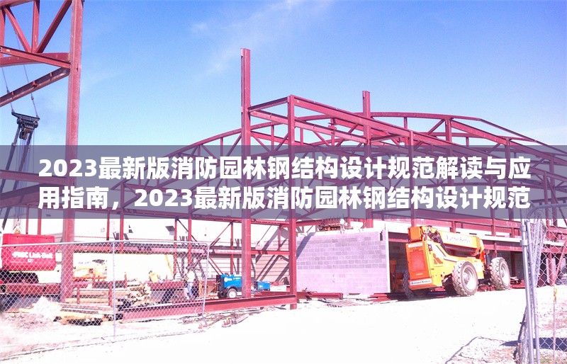 2023最新版消防園林鋼結(jié)構(gòu)設(shè)計(jì)規(guī)范解讀與應(yīng)用指南，2023最新版消防園林鋼結(jié)構(gòu)設(shè)計(jì)規(guī)范解讀與應(yīng)用指南 行業(yè)新聞