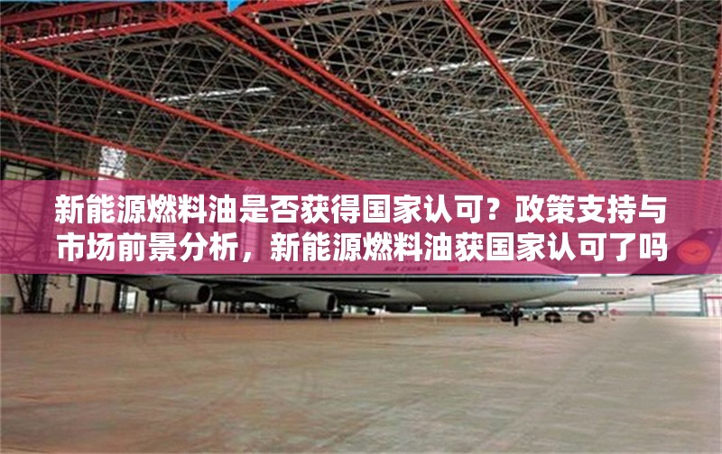 新能源燃料油是否獲得國家認(rèn)可？政策支持與市場前景分析，新能源燃料油獲國家認(rèn)可了嗎？政策支持與市場前景深度解析 行業(yè)新聞