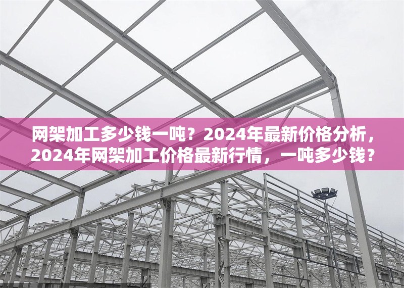 網(wǎng)架加工多少錢一噸？2024年最新價格分析，2024年網(wǎng)架加工價格最新行情，一噸多少錢？