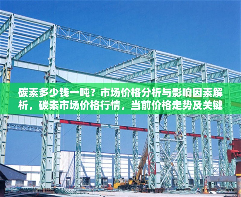 碳素多少錢一噸？市場價格分析與影響因素解析，碳素市場價格行情，當前價格走勢及關鍵影響因素深度分析