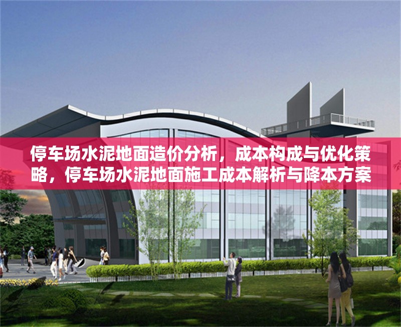 停車場水泥地面造價分析，成本構(gòu)成與優(yōu)化策略，停車場水泥地面施工成本解析與降本方案