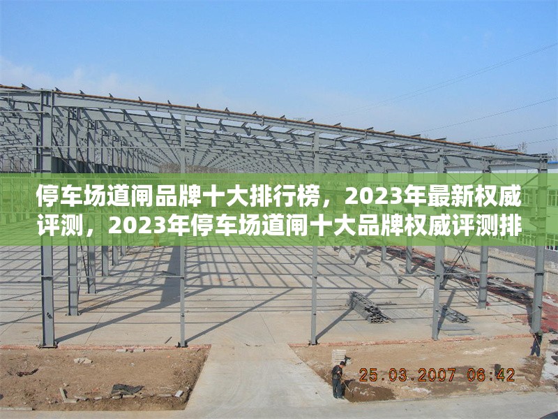 停車場道閘品牌十大排行榜，2023年最新權(quán)威評測，2023年停車場道閘十大品牌權(quán)威評測排行榜