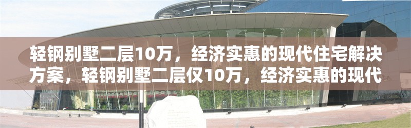 輕鋼別墅二層10萬，經(jīng)濟實惠的現(xiàn)代住宅解決方案，輕鋼別墅二層僅10萬，經(jīng)濟實惠的現(xiàn)代住宅優(yōu)選方案 行業(yè)新聞