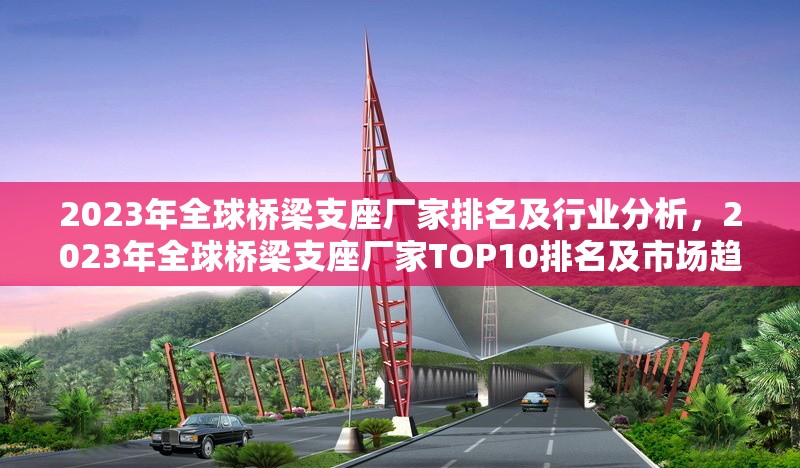 2023年全球橋梁支座廠家排名及行業(yè)分析，2023年全球橋梁支座廠家TOP10排名及市場趨勢分析