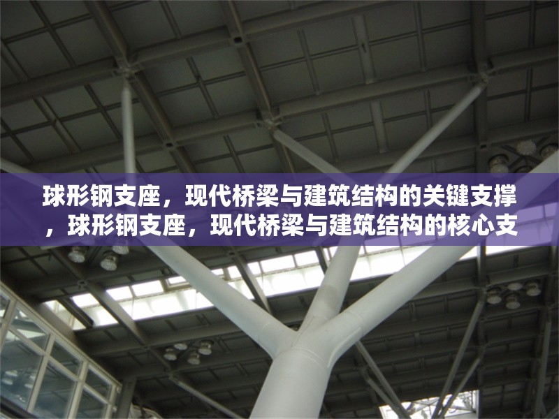球形鋼支座，現(xiàn)代橋梁與建筑結構的關鍵支撐，球形鋼支座，現(xiàn)代橋梁與建筑結構的核心支撐技術