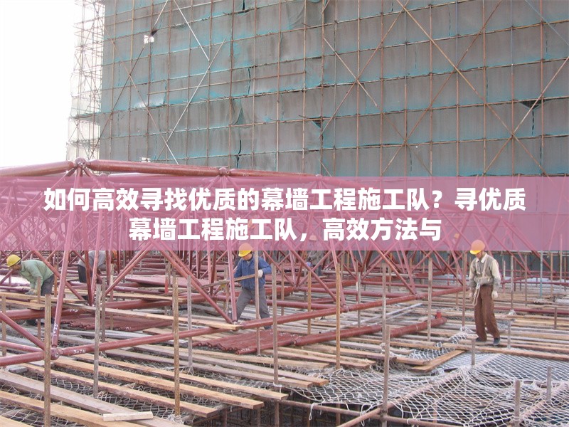如何高效尋找優(yōu)質(zhì)的幕墻工程施工隊？尋優(yōu)質(zhì)幕墻工程施工隊，高效方法與 行業(yè)新聞