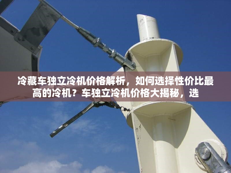 冷藏車獨立冷機價格解析，如何選擇性價比最高的冷機？車獨立冷機價格大揭秘，選 行業(yè)新聞