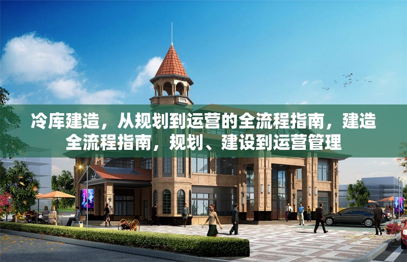 冷庫建造，從規(guī)劃到運營的全流程指南，建造全流程指南，規(guī)劃、建設(shè)到運營管理