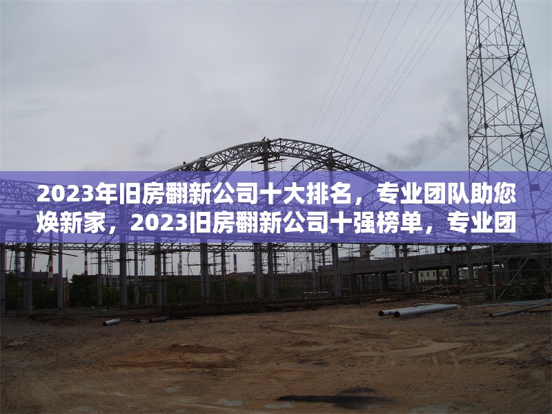 2023年舊房翻新公司十大排名，專業(yè)團隊助您煥新家，2023舊房翻新公司十強榜單，專業(yè)團隊 行業(yè)新聞
