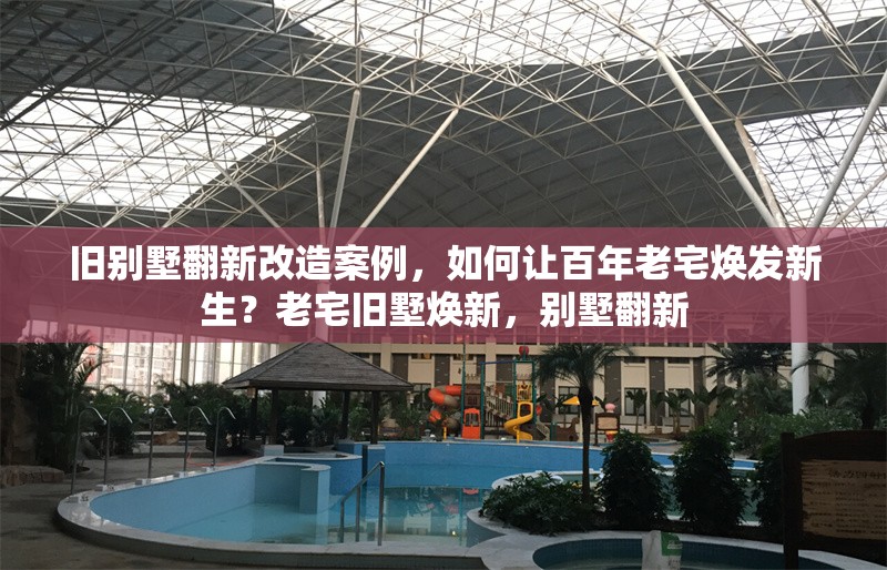 舊別墅翻新改造案例，如何讓百年老宅煥發(fā)新生？老宅舊墅煥新，別墅翻新 行業(yè)新聞
