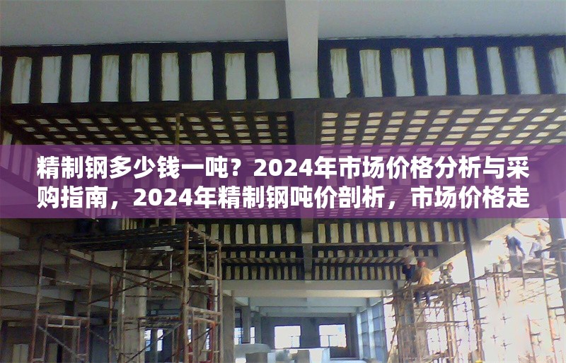精制鋼多少錢一噸？2024年市場價(jià)格分析與采購指南，2024年精制鋼噸價(jià)剖析，市場價(jià)格走勢與采購要點(diǎn)全解析 行業(yè)新聞