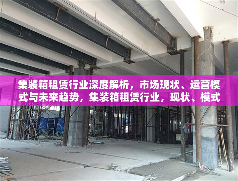 集裝箱租賃行業(yè)深度解析，市場現(xiàn)狀、運(yùn)營模式與未來趨勢，集裝箱租賃行業(yè)，現(xiàn)狀、模式、趨勢