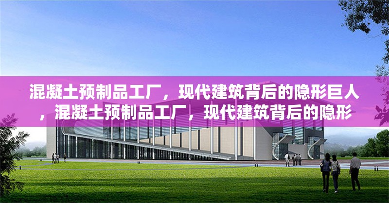 混凝土預(yù)制品工廠，現(xiàn)代建筑背后的隱形巨人，混凝土預(yù)制品工廠，現(xiàn)代建筑背后的隱形