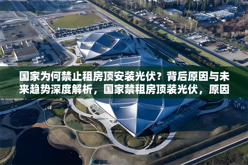 國(guó)家為何禁止租房頂安裝光伏？背后原因與未來(lái)趨勢(shì)深度解析，國(guó)家禁租房頂裝光伏，原因剖析