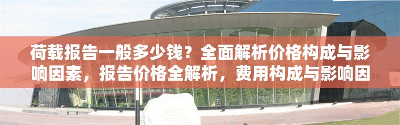 荷載報(bào)告一般多少錢(qián)？全面解析價(jià)格構(gòu)成與影響因素，報(bào)告價(jià)格全解析，費(fèi)用構(gòu)成與影響因素