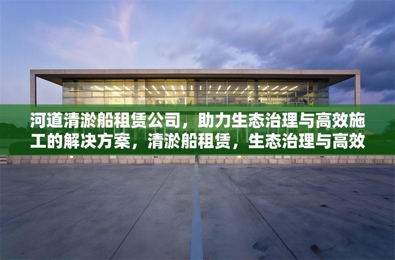河道清淤船租賃公司，助力生態(tài)治理與高效施工的解決方案，清淤船租賃，生態(tài)治理與高效施工的得力助手