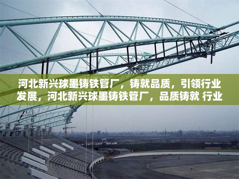 河北新興球墨鑄鐵管廠，鑄就品質(zhì)，引領(lǐng)行業(yè)發(fā)展，河北新興球墨鑄鐵管廠，品質(zhì)鑄就 行業(yè)領(lǐng)軍