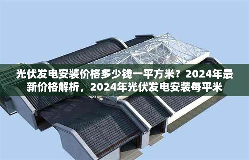 光伏發(fā)電安裝價格多少錢一平方米？2024年最新價格解析，2024年光伏發(fā)電安裝每平米 行業(yè)新聞