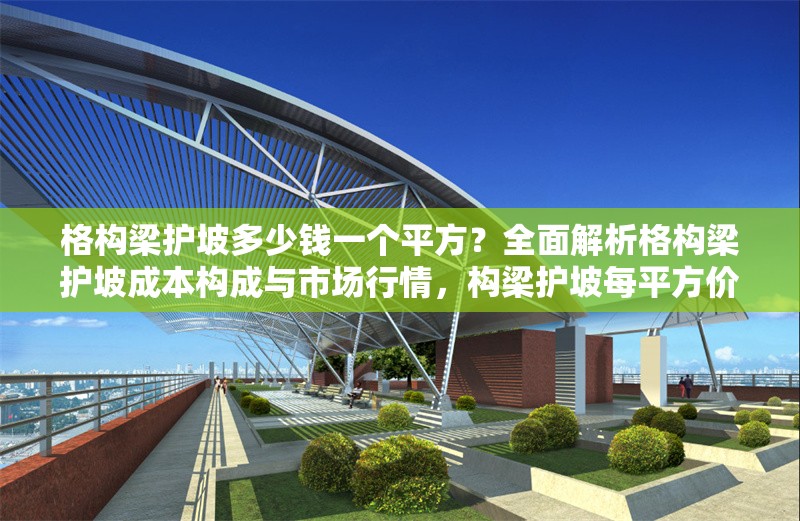 格構(gòu)梁護(hù)坡多少錢一個(gè)平方？全面解析格構(gòu)梁護(hù)坡成本構(gòu)成與市場(chǎng)行情，構(gòu)梁護(hù)坡每平方價(jià)格？